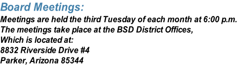 Board Meetings:
Meetings are held the third Tuesday of each month at 6:00 p.m.
The meetings take place at the BSD District Offices,
Which is located at:
8832 Riverside Drive #4
Parker, Arizona 85344
